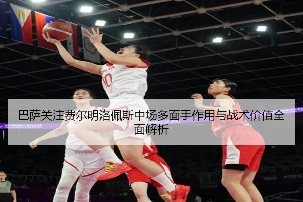 巴萨关注费尔明洛佩斯中场多面手作用与战术价值全面解析