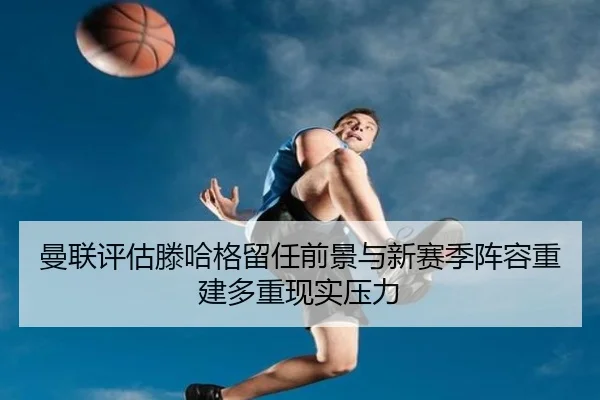 曼联评估滕哈格留任前景与新赛季阵容重建多重现实压力